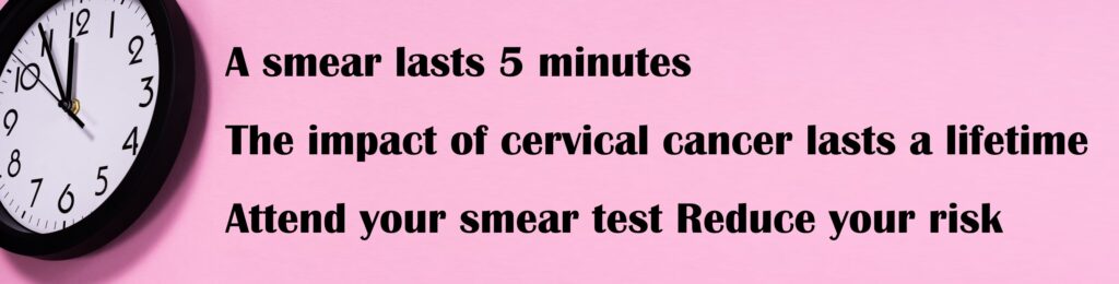 A smear lasts 5 minutes.  The impact of cervical cancer lasts a lifetime. Attend your smear test. Reduce your risk