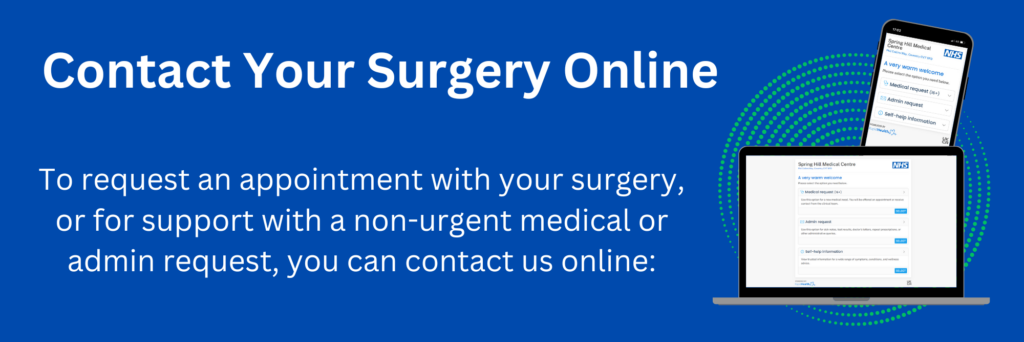 Contact your surgery online. To request an appointment with your surgery, or for support with a non-urgent medical or admin request you can contact us online
